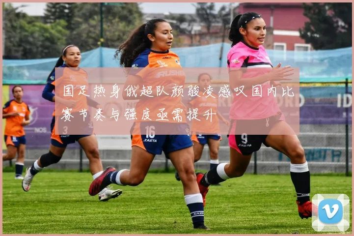 国足热身俄超队颜骏凌感叹国内比赛节奏与强度亟需提升